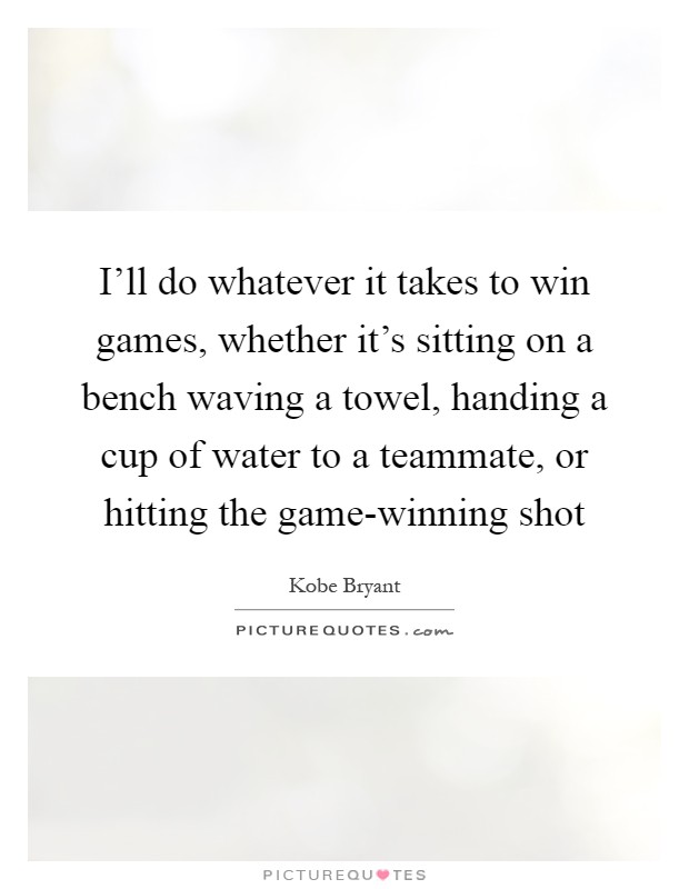I'll do whatever it takes to win games, whether it's sitting on a bench waving a towel, handing a cup of water to a teammate, or hitting the game-winning shot Picture Quote #1
