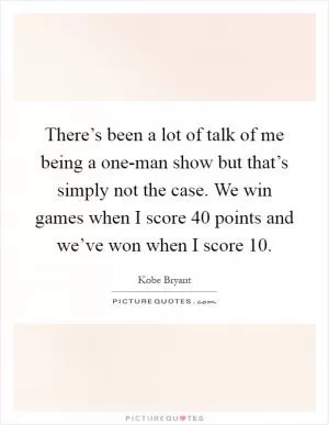 There’s been a lot of talk of me being a one-man show but that’s simply not the case. We win games when I score 40 points and we’ve won when I score 10 Picture Quote #1