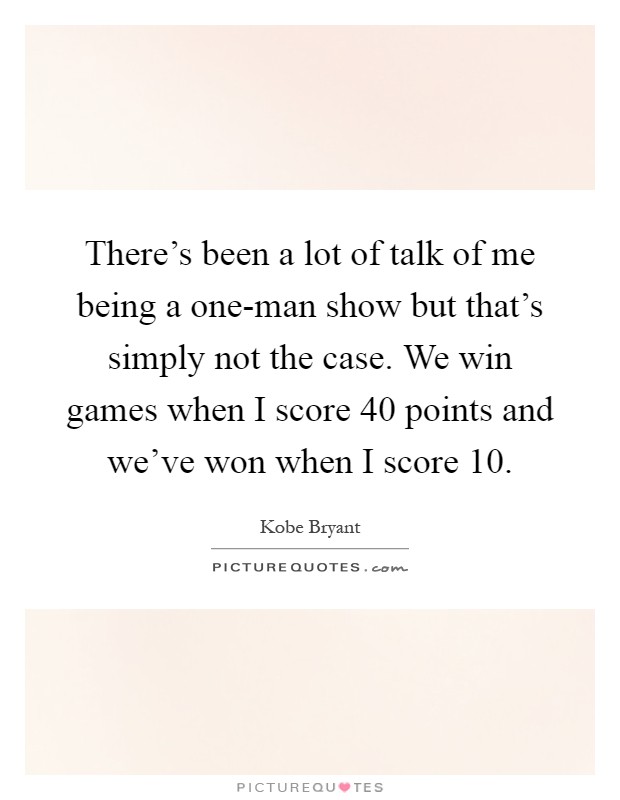 There's been a lot of talk of me being a one-man show but that's simply not the case. We win games when I score 40 points and we've won when I score 10 Picture Quote #1