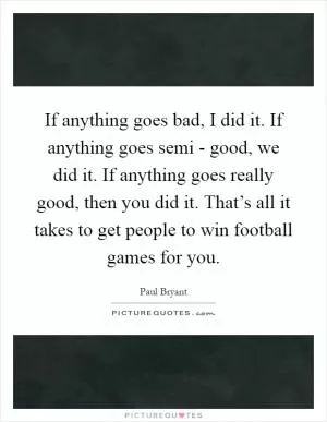 If anything goes bad, I did it. If anything goes semi - good, we did it. If anything goes really good, then you did it. That’s all it takes to get people to win football games for you Picture Quote #1