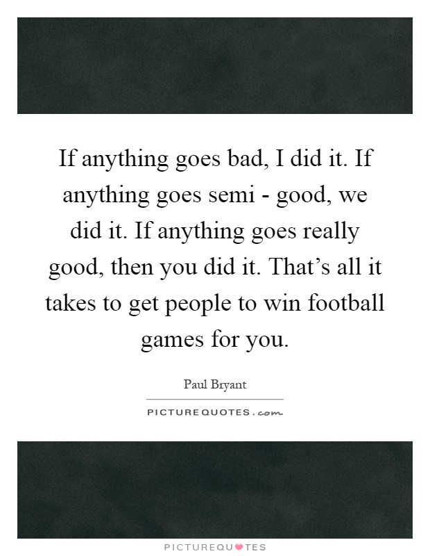 If anything goes bad, I did it. If anything goes semi - good, we did it. If anything goes really good, then you did it. That's all it takes to get people to win football games for you Picture Quote #1