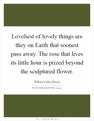 Loveliest of lovely things are they on Earth that soonest pass away. The rose that lives its little hour is prized beyond the sculptured flower Picture Quote #1