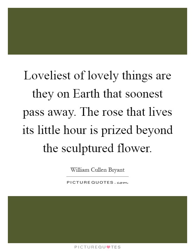 Loveliest of lovely things are they on Earth that soonest pass away. The rose that lives its little hour is prized beyond the sculptured flower Picture Quote #1