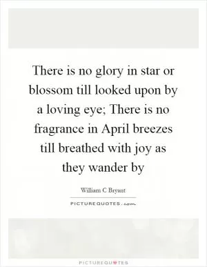 There is no glory in star or blossom till looked upon by a loving eye; There is no fragrance in April breezes till breathed with joy as they wander by Picture Quote #1
