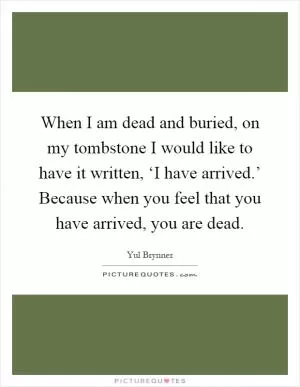 When I am dead and buried, on my tombstone I would like to have it written, ‘I have arrived.’ Because when you feel that you have arrived, you are dead Picture Quote #1