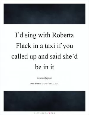 I’d sing with Roberta Flack in a taxi if you called up and said she’d be in it Picture Quote #1