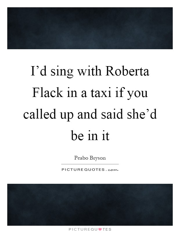 I'd sing with Roberta Flack in a taxi if you called up and said she'd be in it Picture Quote #1