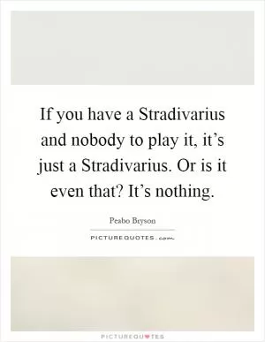 If you have a Stradivarius and nobody to play it, it’s just a Stradivarius. Or is it even that? It’s nothing Picture Quote #1