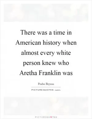 There was a time in American history when almost every white person knew who Aretha Franklin was Picture Quote #1