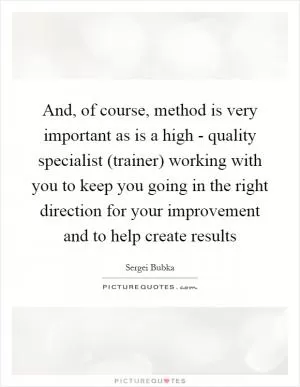 And, of course, method is very important as is a high - quality specialist (trainer) working with you to keep you going in the right direction for your improvement and to help create results Picture Quote #1