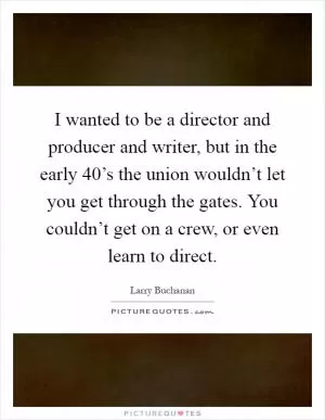 I wanted to be a director and producer and writer, but in the early  40’s the union wouldn’t let you get through the gates. You couldn’t get on a crew, or even learn to direct Picture Quote #1