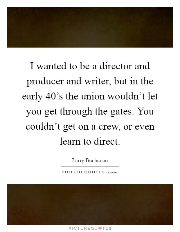 I wanted to be a director and producer and writer, but in the early  40's the union wouldn't let you get through the gates. You couldn't get on a crew, or even learn to direct Picture Quote #1