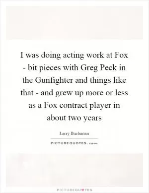 I was doing acting work at Fox - bit pieces with Greg Peck in the Gunfighter and things like that - and grew up more or less as a Fox contract player in about two years Picture Quote #1