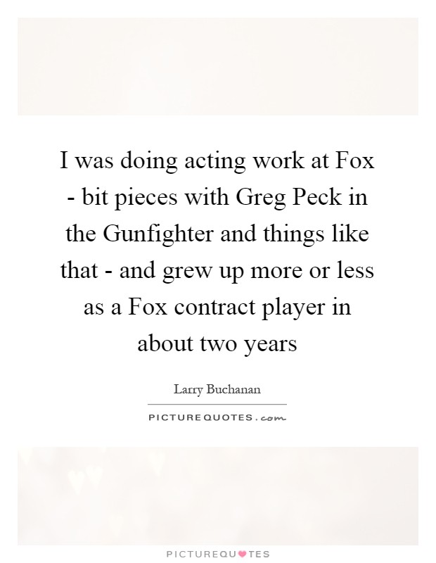 I was doing acting work at Fox - bit pieces with Greg Peck in the Gunfighter and things like that - and grew up more or less as a Fox contract player in about two years Picture Quote #1