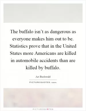 The buffalo isn’t as dangerous as everyone makes him out to be. Statistics prove that in the United States more Americans are killed in automobile accidents than are killed by buffalo Picture Quote #1