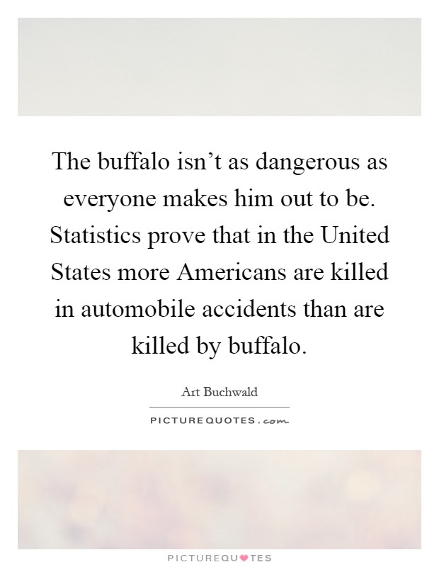 The buffalo isn't as dangerous as everyone makes him out to be. Statistics prove that in the United States more Americans are killed in automobile accidents than are killed by buffalo Picture Quote #1