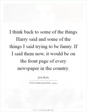 I think back to some of the things Harry said and some of the things I said trying to be funny. If I said them now, it would be on the front page of every newspaper in the country Picture Quote #1
