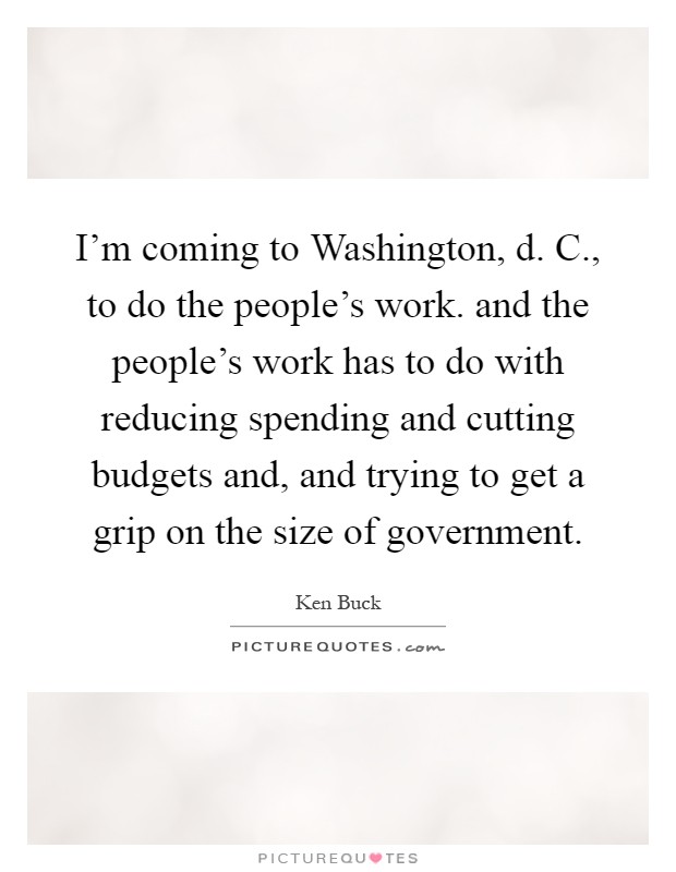 I'm coming to Washington, d. C., to do the people's work. and the people's work has to do with reducing spending and cutting budgets and, and trying to get a grip on the size of government Picture Quote #1