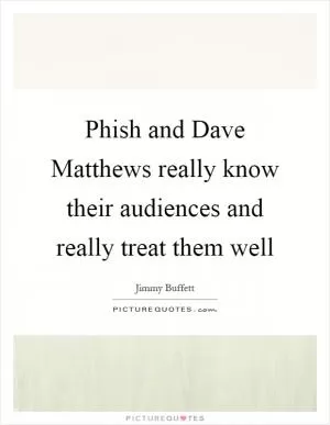 Phish and Dave Matthews really know their audiences and really treat them well Picture Quote #1