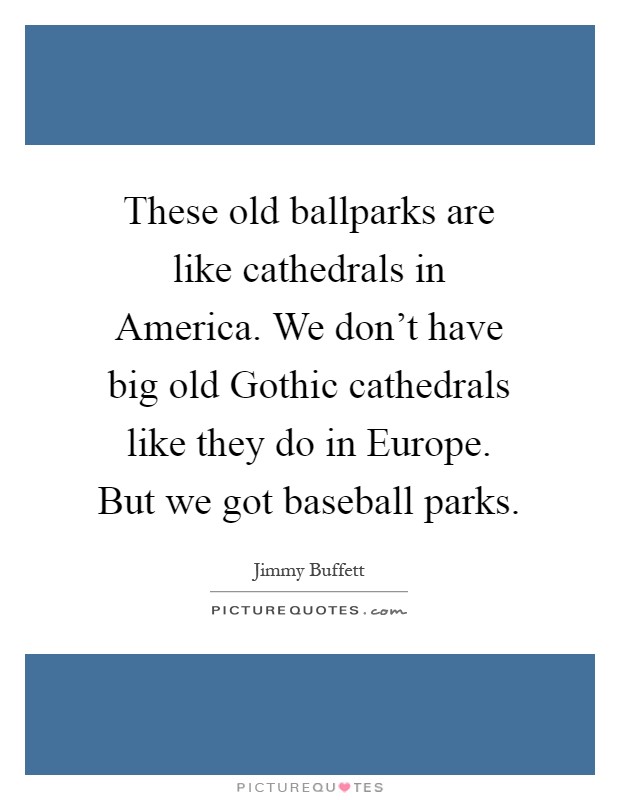 These old ballparks are like cathedrals in America. We don't have big old Gothic cathedrals like they do in Europe. But we got baseball parks Picture Quote #1
