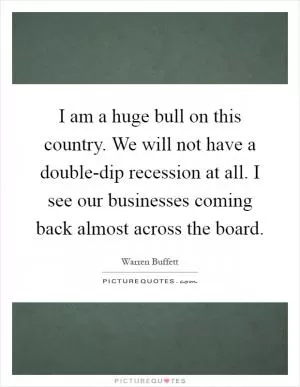 I am a huge bull on this country. We will not have a double-dip recession at all. I see our businesses coming back almost across the board Picture Quote #1