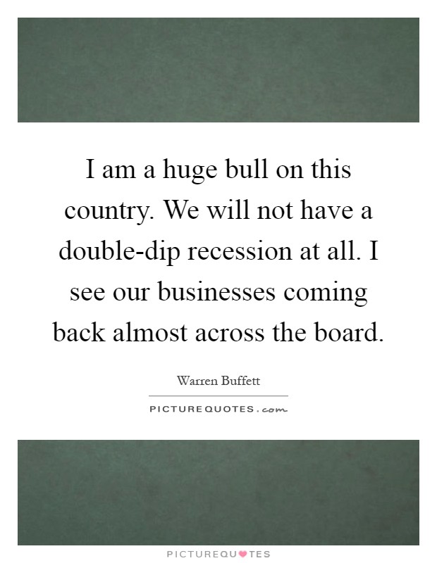 I am a huge bull on this country. We will not have a double-dip recession at all. I see our businesses coming back almost across the board Picture Quote #1
