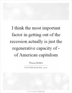 I think the most important factor in getting out of the recession actually is just the regenerative capacity of - of American capitalism Picture Quote #1