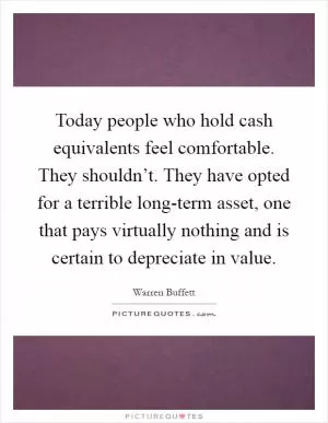 Today people who hold cash equivalents feel comfortable. They shouldn’t. They have opted for a terrible long-term asset, one that pays virtually nothing and is certain to depreciate in value Picture Quote #1