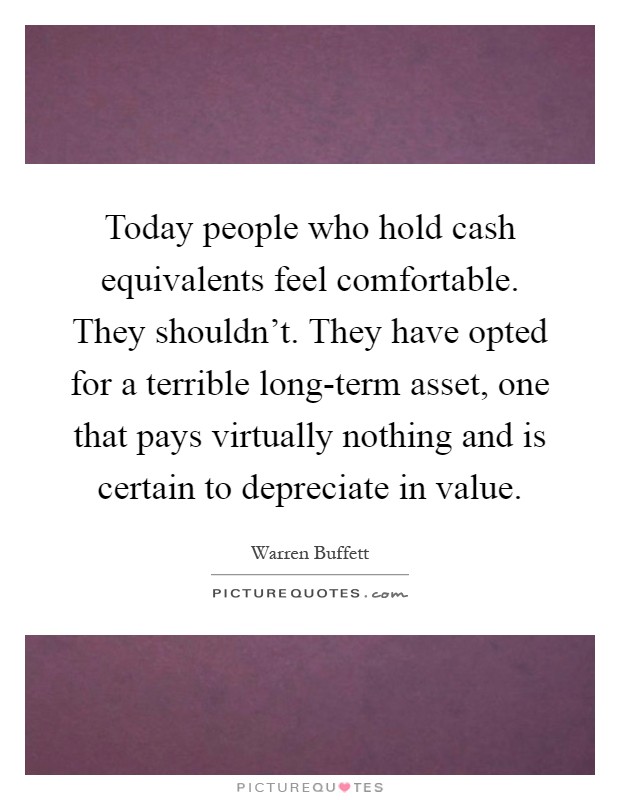 Today people who hold cash equivalents feel comfortable. They shouldn't. They have opted for a terrible long-term asset, one that pays virtually nothing and is certain to depreciate in value Picture Quote #1