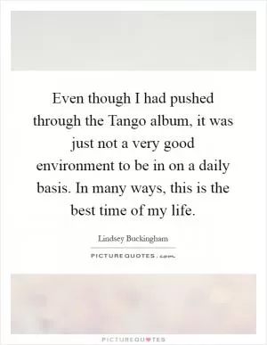 Even though I had pushed through the Tango album, it was just not a very good environment to be in on a daily basis. In many ways, this is the best time of my life Picture Quote #1