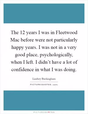The 12 years I was in Fleetwood Mac before were not particularly happy years. I was not in a very good place, psychologically, when I left. I didn’t have a lot of confidence in what I was doing Picture Quote #1