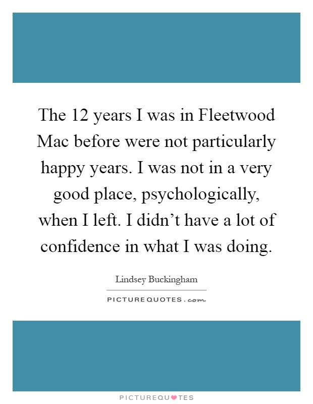 The 12 years I was in Fleetwood Mac before were not particularly happy years. I was not in a very good place, psychologically, when I left. I didn't have a lot of confidence in what I was doing Picture Quote #1