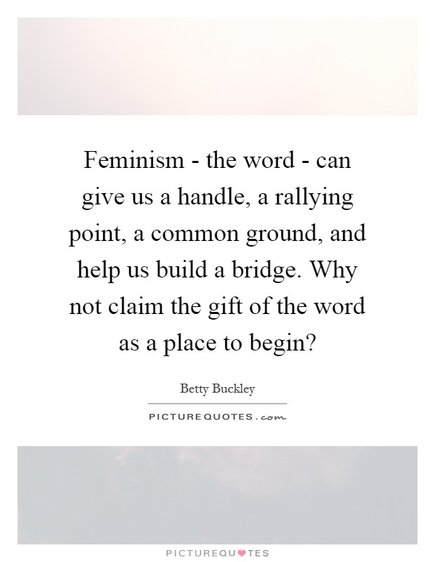 Feminism - the word - can give us a handle, a rallying point, a common ground, and help us build a bridge. Why not claim the gift of the word as a place to begin? Picture Quote #1
