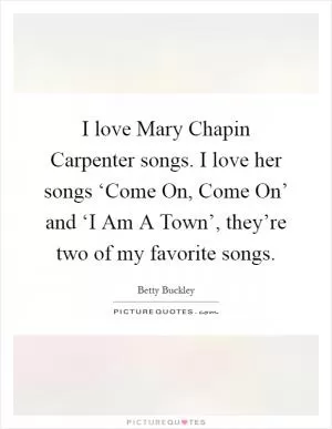 I love Mary Chapin Carpenter songs. I love her songs ‘Come On, Come On’ and ‘I Am A Town’, they’re two of my favorite songs Picture Quote #1