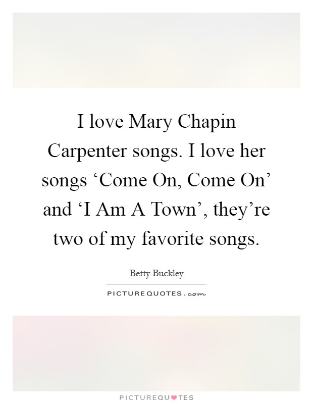 I love Mary Chapin Carpenter songs. I love her songs ‘Come On, Come On' and ‘I Am A Town', they're two of my favorite songs Picture Quote #1