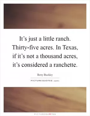 It’s just a little ranch. Thirty-five acres. In Texas, if it’s not a thousand acres, it’s considered a ranchette Picture Quote #1