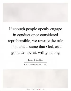 If enough people openly engage in conduct once considered reprehensible, we rewrite the rule book and assume that God, as a good democrat, will go along Picture Quote #1
