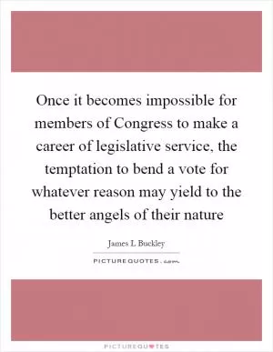 Once it becomes impossible for members of Congress to make a career of legislative service, the temptation to bend a vote for whatever reason may yield to the better angels of their nature Picture Quote #1