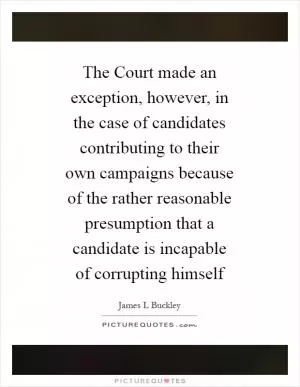 The Court made an exception, however, in the case of candidates contributing to their own campaigns because of the rather reasonable presumption that a candidate is incapable of corrupting himself Picture Quote #1