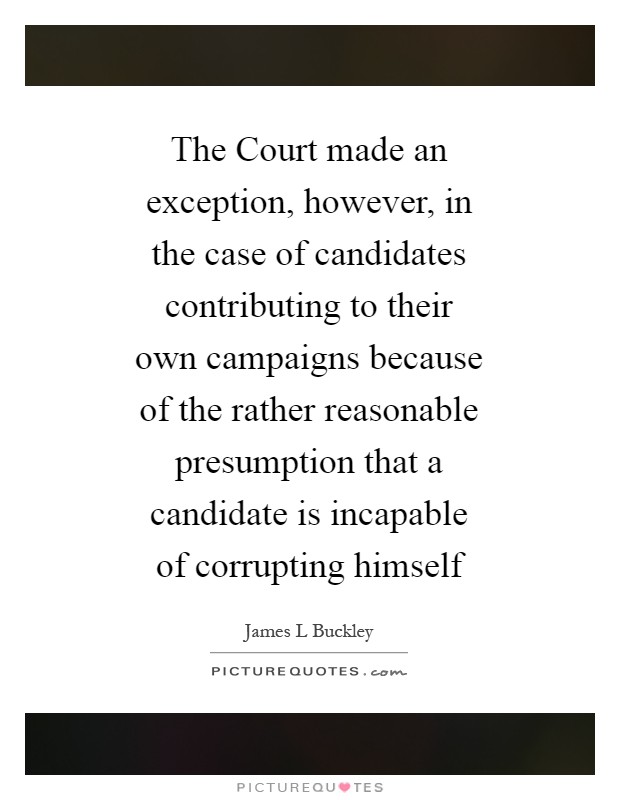 The Court made an exception, however, in the case of candidates contributing to their own campaigns because of the rather reasonable presumption that a candidate is incapable of corrupting himself Picture Quote #1