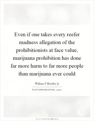 Even if one takes every reefer madness allegation of the prohibitionists at face value, marijuana prohibition has done far more harm to far more people than marijuana ever could Picture Quote #1