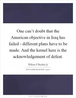 One can’t doubt that the American objective in Iraq has failed - different plans have to be made. And the kernel here is the acknowledgement of defeat Picture Quote #1