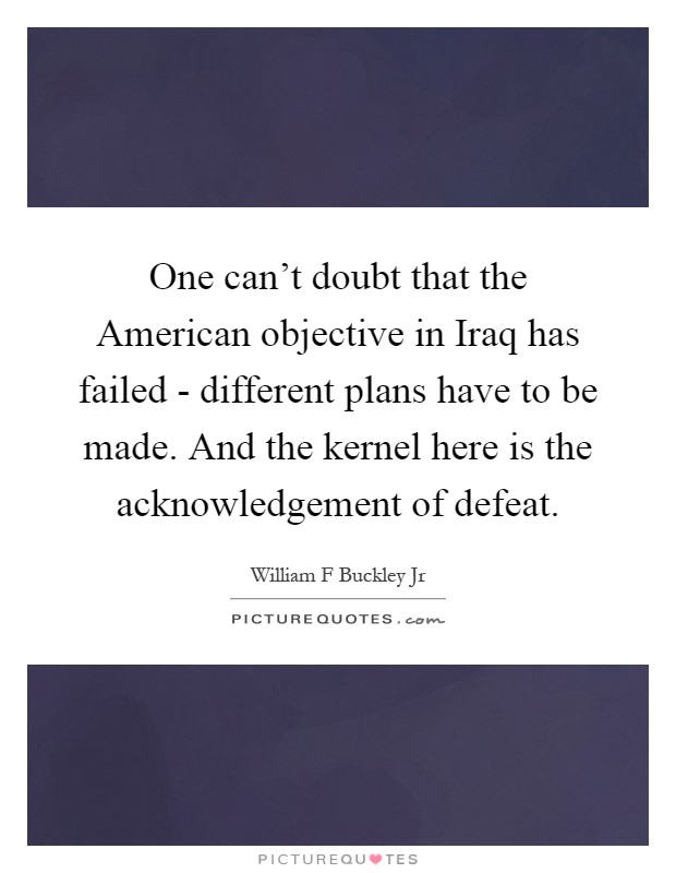 One can't doubt that the American objective in Iraq has failed - different plans have to be made. And the kernel here is the acknowledgement of defeat Picture Quote #1