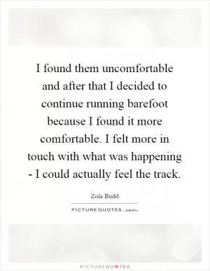 I found them uncomfortable and after that I decided to continue running barefoot because I found it more comfortable. I felt more in touch with what was happening - I could actually feel the track Picture Quote #1
