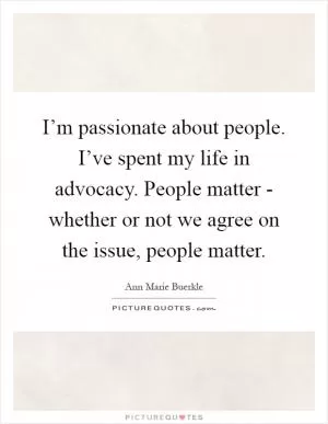 I’m passionate about people. I’ve spent my life in advocacy. People matter - whether or not we agree on the issue, people matter Picture Quote #1