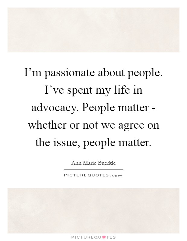 I'm passionate about people. I've spent my life in advocacy. People matter - whether or not we agree on the issue, people matter Picture Quote #1