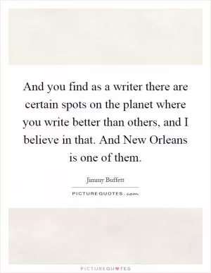 And you find as a writer there are certain spots on the planet where you write better than others, and I believe in that. And New Orleans is one of them Picture Quote #1