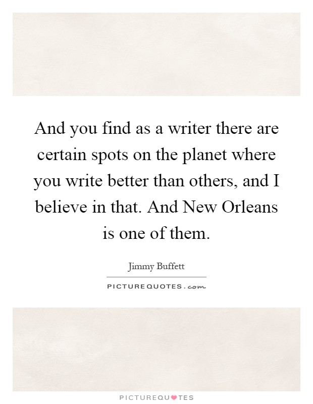 And you find as a writer there are certain spots on the planet where you write better than others, and I believe in that. And New Orleans is one of them Picture Quote #1