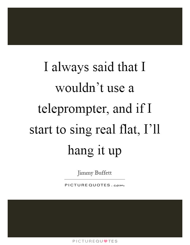 I always said that I wouldn't use a teleprompter, and if I start to sing real flat, I'll hang it up Picture Quote #1