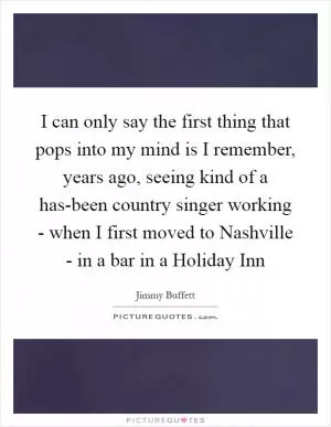 I can only say the first thing that pops into my mind is I remember, years ago, seeing kind of a has-been country singer working - when I first moved to Nashville - in a bar in a Holiday Inn Picture Quote #1